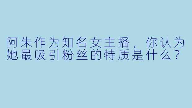 阿朱作为知名女主播，你认为她最吸引粉丝的特质是什么？