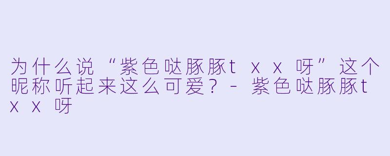 为什么说“紫色哒豚豚txx呀”这个昵称听起来这么可爱？
