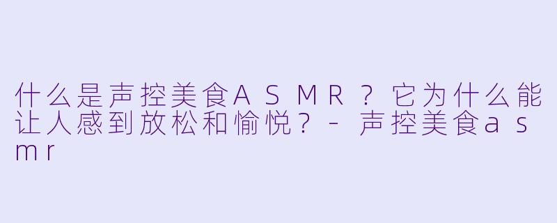 什么是声控美食ASMR？它为什么能让人感到放松和愉悦？-声控美食asmr