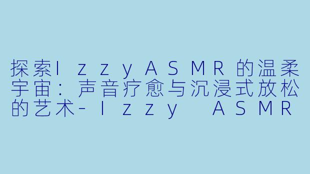 探索IzzyASMR的温柔宇宙:声音疗愈与沉浸式放松的艺术-Izzy ASMR