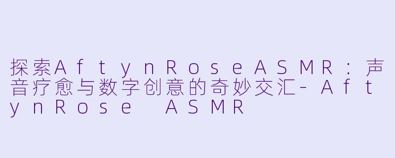 探索AftynRoseASMR：声音疗愈与数字创意的奇妙交汇-AftynRose ASMR