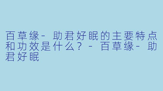 百草缘-助君好眠的主要特点和功效是什么？-百草缘-助君好眠