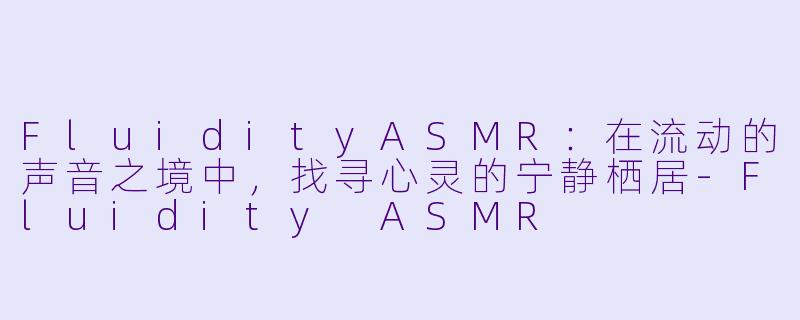 FluidityASMR：在流动的声音之境中，找寻心灵的宁静栖居-Fluidity ASMR
