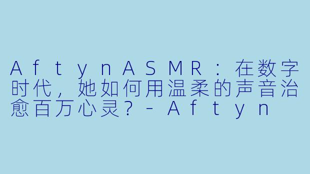 AftynASMR：在数字时代，她如何用温柔的声音治愈百万心灵？-Aftyn ASMR