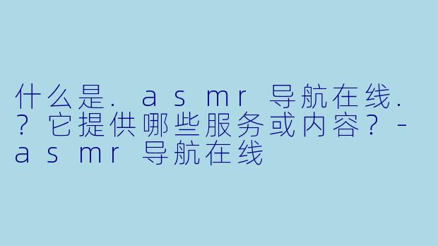 什么是.asmr导航在线.？它提供哪些服务或内容？-asmr导航在线