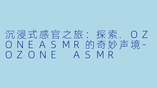 沉浸式感官之旅:探索.OZONEASMR的奇妙声境-OZONE ASMR