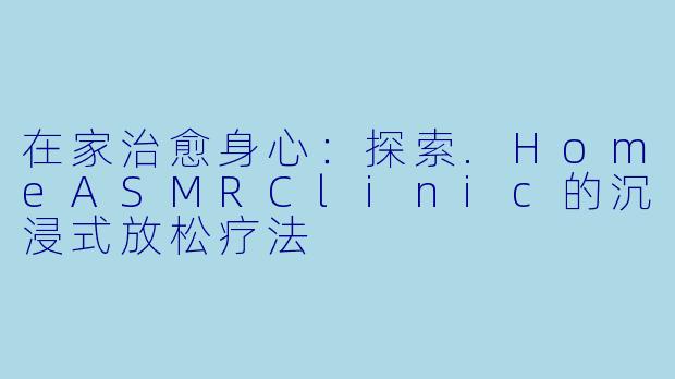在家治愈身心：探索.HomeASMRClinic的沉浸式放松疗法