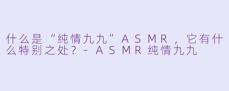 什么是“纯情九九”ASMR，它有什么特别之处？-ASMR纯情九九