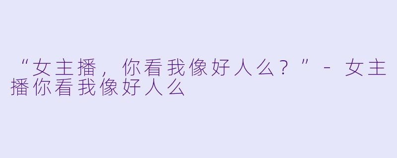 “女主播，你看我像好人么？”-女主播你看我像好人么