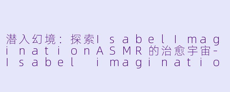 潜入幻境：探索IsabelImaginationASMR的治愈宇宙-Isabel imagination ASMR