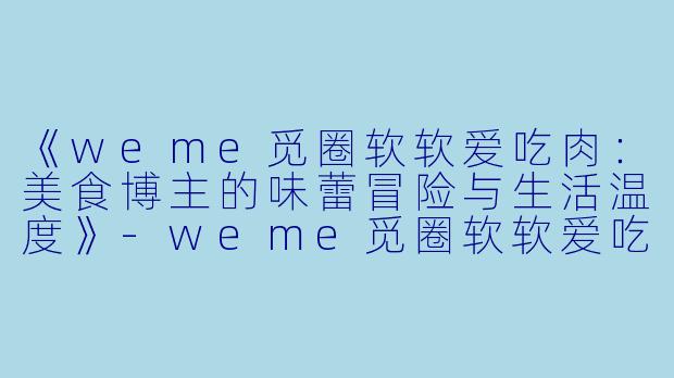 《weme觅圈软软爱吃肉：美食博主的味蕾冒险与生活温度》-weme觅圈软软爱吃肉