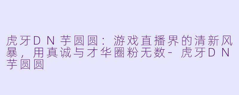 虎牙DN芋圆圆：游戏直播界的清新风暴，用真诚与才华圈粉无数-虎牙DN芋圆圆