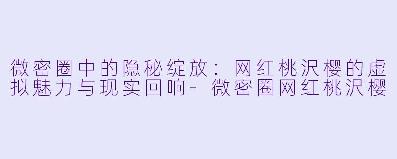 微密圈中的隐秘绽放：网红桃沢樱的虚拟魅力与现实回响