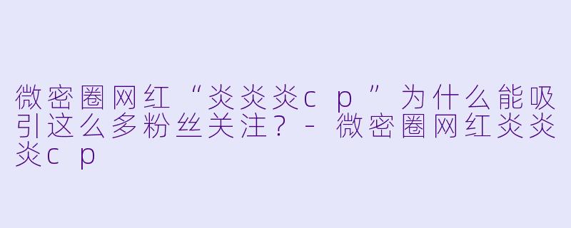 微密圈网红“炎炎炎cp”为什么能吸引这么多粉丝关注？-微密圈网红炎炎炎cp