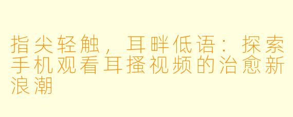 指尖轻触，耳畔低语：探索手机观看耳搔视频的治愈新浪潮