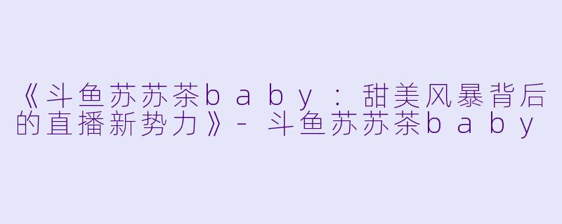 《斗鱼苏苏茶baby：甜美风暴背后的直播新势力》-斗鱼苏苏茶baby