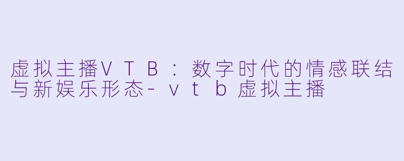 虚拟主播VTB：数字时代的情感联结与新娱乐形态-vtb虚拟主播