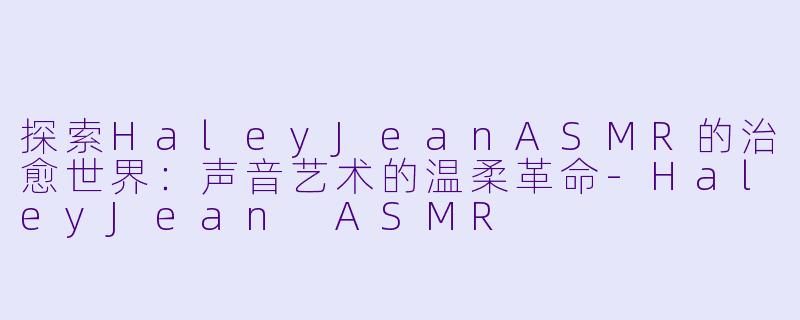 探索HaleyJeanASMR的治愈世界：声音艺术的温柔革命-HaleyJean ASMR