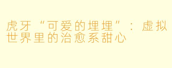 虎牙“可爱的埋埋”:虚拟世界里的治愈系甜心