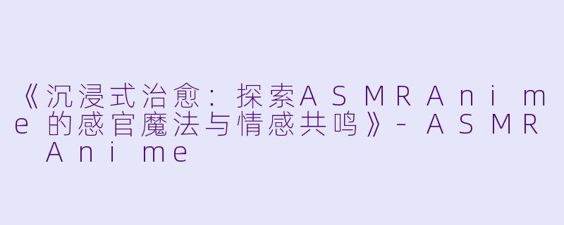 《沉浸式治愈：探索ASMRAnime的感官魔法与情感共鸣》-ASMR Anime