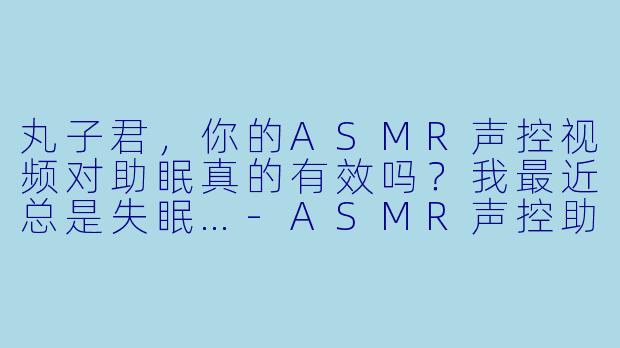 丸子君，你的ASMR声控视频对助眠真的有效吗？我最近总是失眠…-ASMR声控助眠女主播丸子君