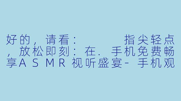 好的，请看：


指尖轻点，放松即刻：在.手机免费畅享ASMR视听盛宴-手机观看免费ASMR视频
