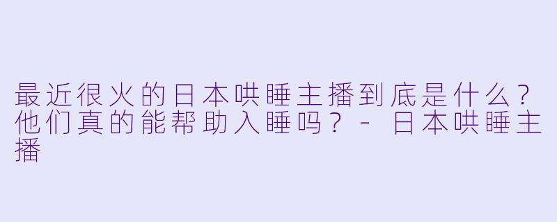 最近很火的日本哄睡主播到底是什么?他们真的能帮助入睡吗?-日本哄睡主播