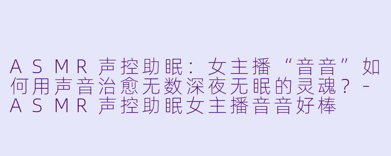 ASMR声控助眠：女主播“音音”如何用声音治愈无数深夜无眠的灵魂？-ASMR声控助眠女主播音音好棒