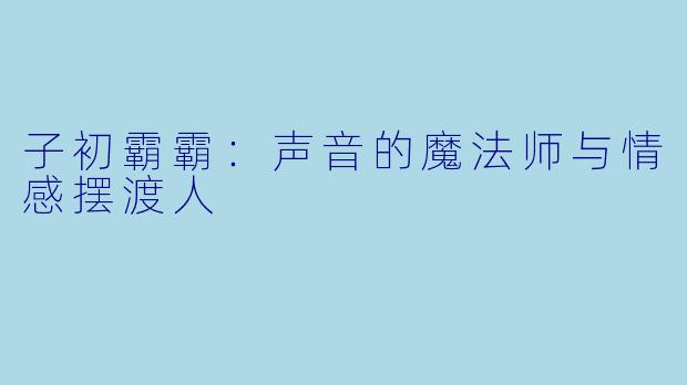 子初霸霸:声音的魔法师与情感摆渡人