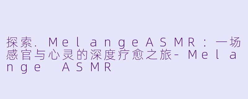 探索.MelangeASMR：一场感官与心灵的深度疗愈之旅-Melange ASMR