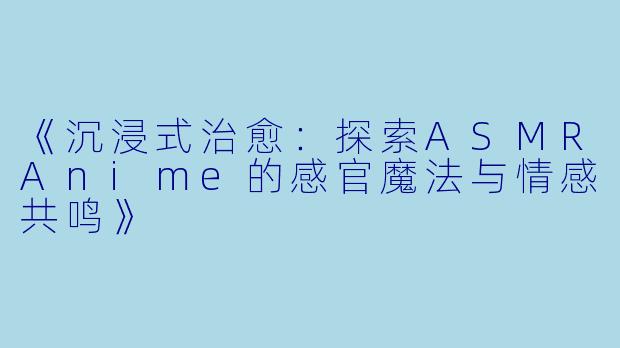 《沉浸式治愈：探索ASMRAnime的感官魔法与情感共鸣》