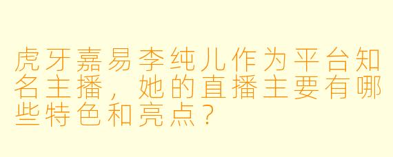 虎牙嘉易李纯儿作为平台知名主播，她的直播主要有哪些特色和亮点？