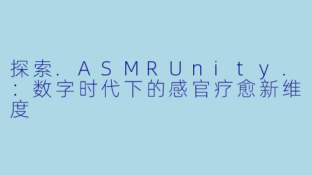 探索.ASMRUnity.：数字时代下的感官疗愈新维度