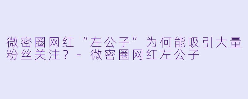 微密圈网红“左公子”为何能吸引大量粉丝关注？-微密圈网红左公子