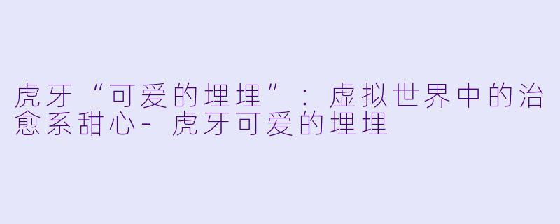 虎牙“可爱的埋埋”:虚拟世界中的治愈系甜心-虎牙可爱的埋埋