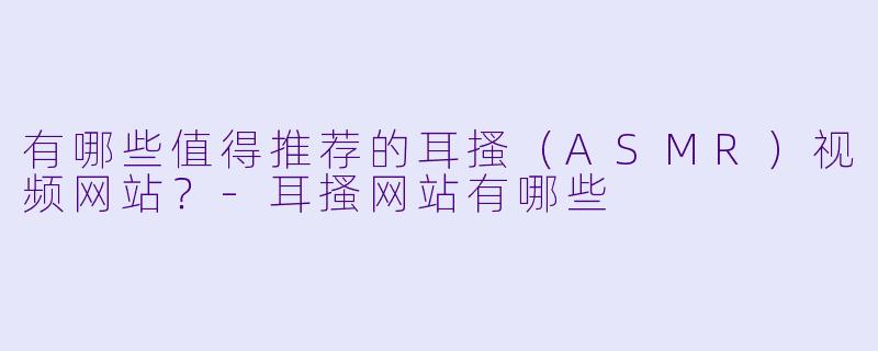 有哪些值得推荐的耳搔（ASMR）视频网站？-耳搔网站有哪些