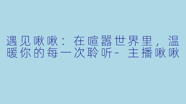 遇见啾啾：在喧嚣世界里，温暖你的每一次聆听-主播啾啾