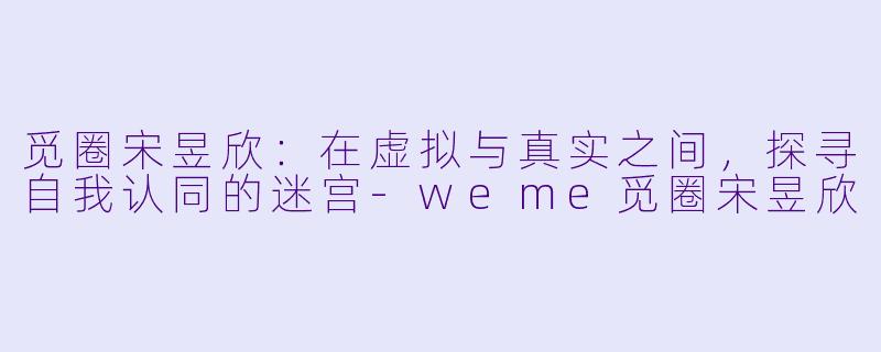 觅圈宋昱欣：在虚拟与真实之间，探寻自我认同的迷宫-weme觅圈宋昱欣