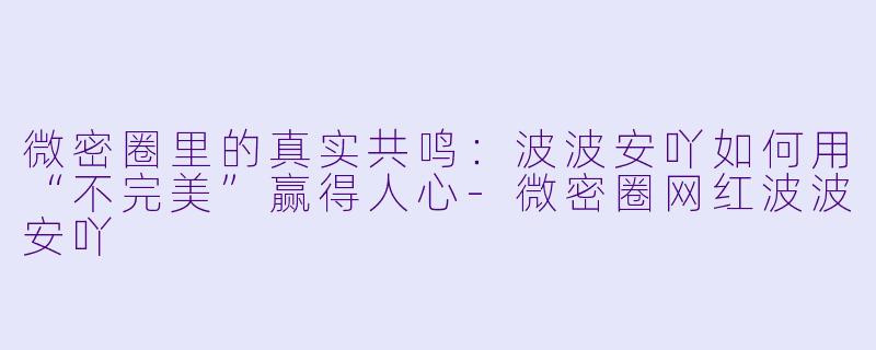 微密圈里的真实共鸣:波波安吖如何用“不完美”赢得人心-微密圈网红波波安吖