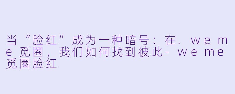当“脸红”成为一种暗号:在.weme觅圈,我们如何找到彼此-weme觅圈脸红