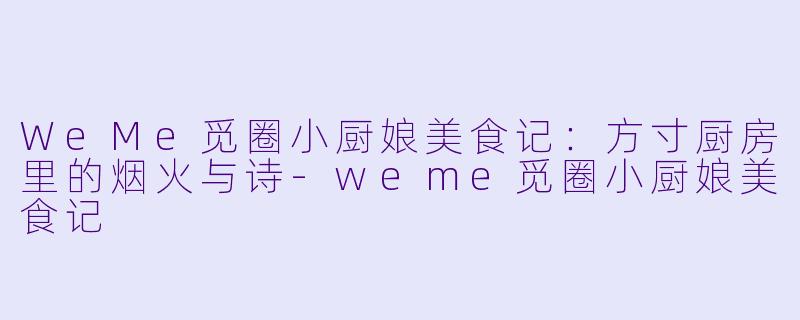 WeMe觅圈小厨娘美食记：方寸厨房里的烟火与诗-weme觅圈小厨娘美食记