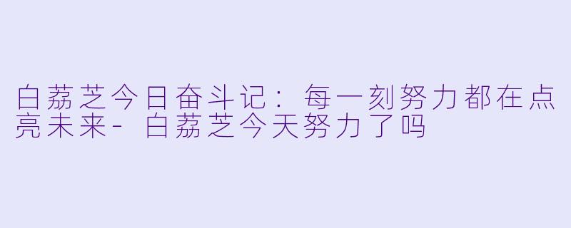 白荔芝今日奋斗记：每一刻努力都在点亮未来-白荔芝今天努力了吗