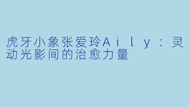 虎牙小象张爱玲Aily:灵动光影间的治愈力量