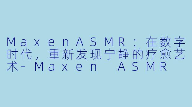 MaxenASMR：在数字时代，重新发现宁静的疗愈艺术-Maxen ASMR