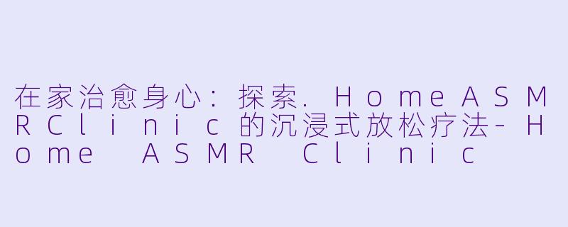 在家治愈身心：探索.HomeASMRClinic的沉浸式放松疗法