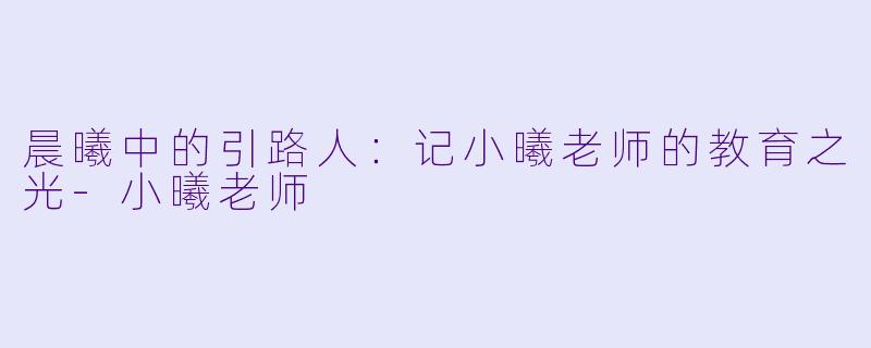 晨曦中的引路人：记小曦老师的教育之光-小曦老师