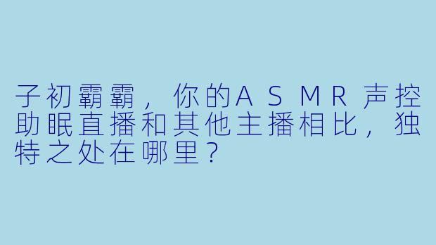 子初霸霸，你的ASMR声控助眠直播和其他主播相比，独特之处在哪里？