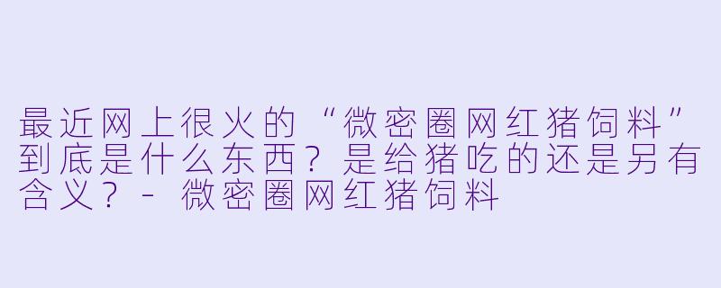 最近网上很火的“微密圈网红猪饲料”到底是什么东西?是给猪吃的还是另有含义?-微密圈网红猪饲料