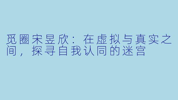 觅圈宋昱欣：在虚拟与真实之间，探寻自我认同的迷宫
