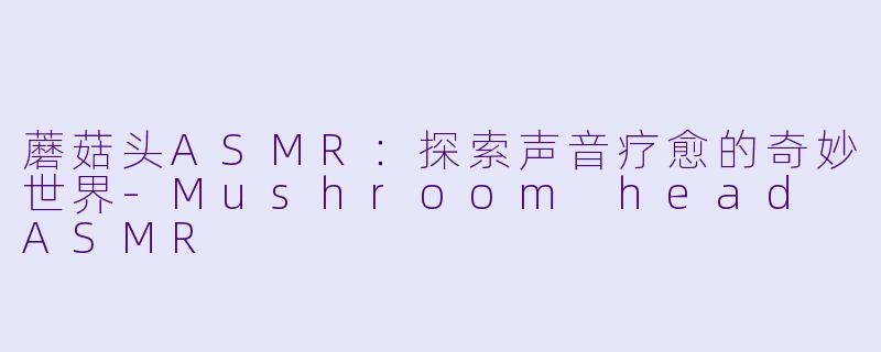 蘑菇头ASMR:探索声音疗愈的奇妙世界-Mushroom head ASMR